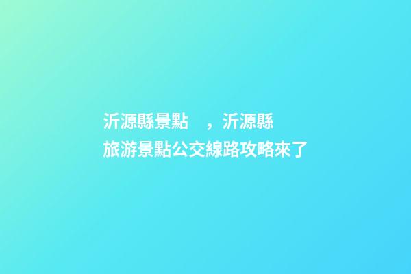 沂源縣景點，沂源縣旅游景點公交線路攻略來了-第1張-觀點-玄機派